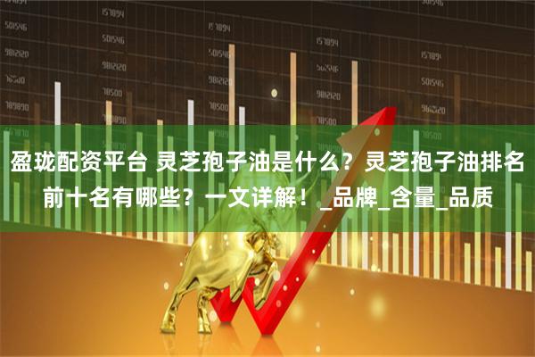 盈珑配资平台 灵芝孢子油是什么？灵芝孢子油排名前十名有哪些？一文详解！_品牌_含量_品质