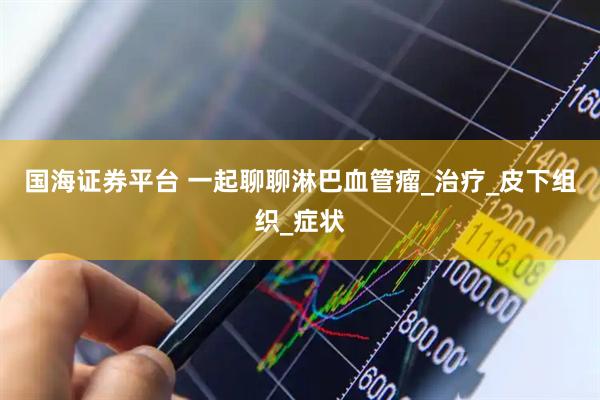 国海证券平台 一起聊聊淋巴血管瘤_治疗_皮下组织_症状