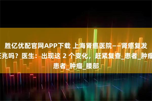 胜亿优配官网APP下载 上海肾癌医院——肾癌复发前有征兆吗？医生：出现这 2 个变化，赶紧复查_患者_肿瘤_腰部
