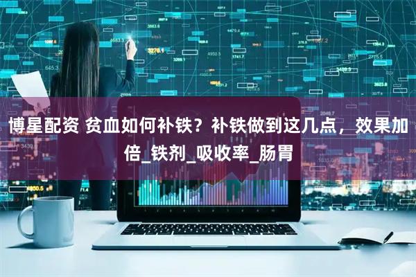 博星配资 贫血如何补铁？补铁做到这几点，效果加倍_铁剂_吸收率_肠胃