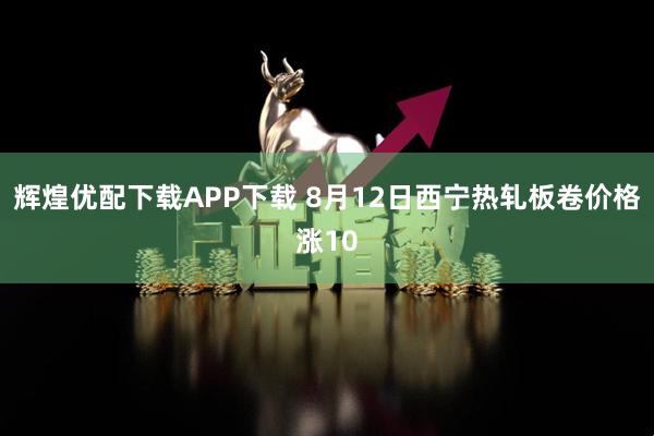 辉煌优配下载APP下载 8月12日西宁热轧板卷价格涨10