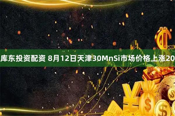 库东投资配资 8月12日天津30MnSi市场价格上涨20