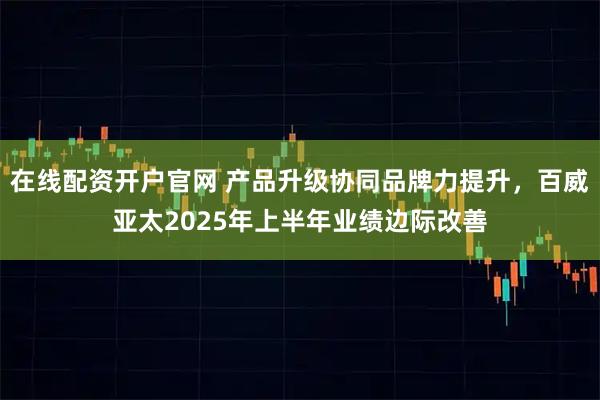 在线配资开户官网 产品升级协同品牌力提升，百威亚太2025年上半年业绩边际改善