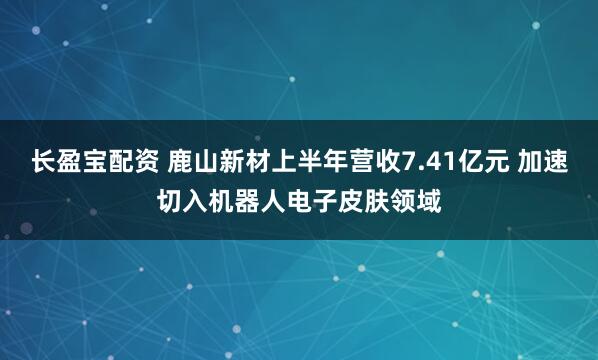 长盈宝配资 鹿山新材上半年营收7.41亿元 加速切入机器人电子皮肤领域