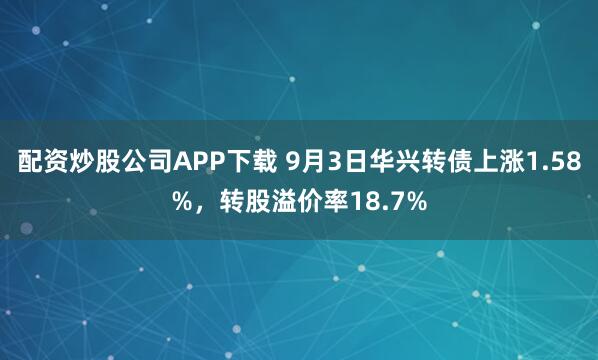 配资炒股公司APP下载 9月3日华兴转债上涨1.58%,转股溢价率18.7%