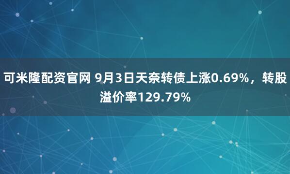 可米隆配资官网 9月3日天奈转债上涨0.69%，转股溢价率129.79%