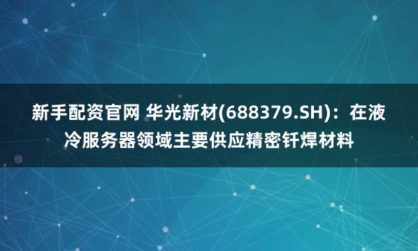 新手配资官网 华光新材(688379.SH)：在液冷服务器领域主要供应精密钎焊材料