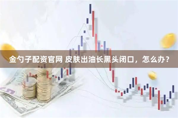 金勺子配资官网 皮肤出油长黑头闭口,怎么办?