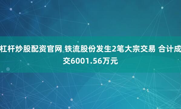 杠杆炒股配资官网 铁流股份发生2笔大宗交易 合计成交6001.56万元