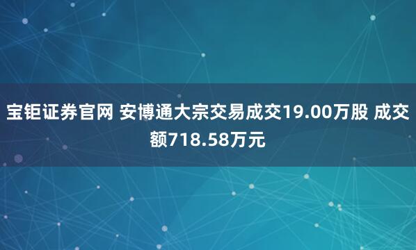 宝钜证券官网 安博通大宗交易成交19.00万股 成交额718.58万元